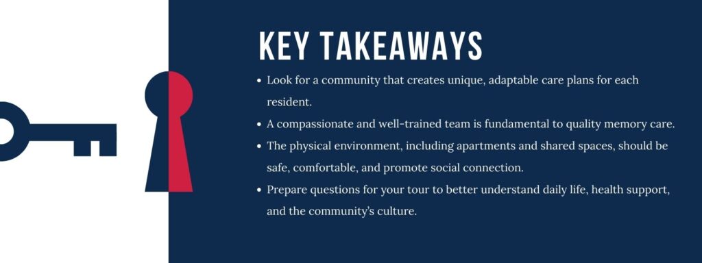 Infographics that says 'Key Takeaways
Look for a community that creates unique, adaptable care plans for each resident.
A compassionate and well-trained team is fundamental to quality memory care.
The physical environment, including apartments and shared spaces, should be safe, comfortable, and promote social connection.
Prepare questions for your tour to better understand daily life, health support, and the community’s culture.