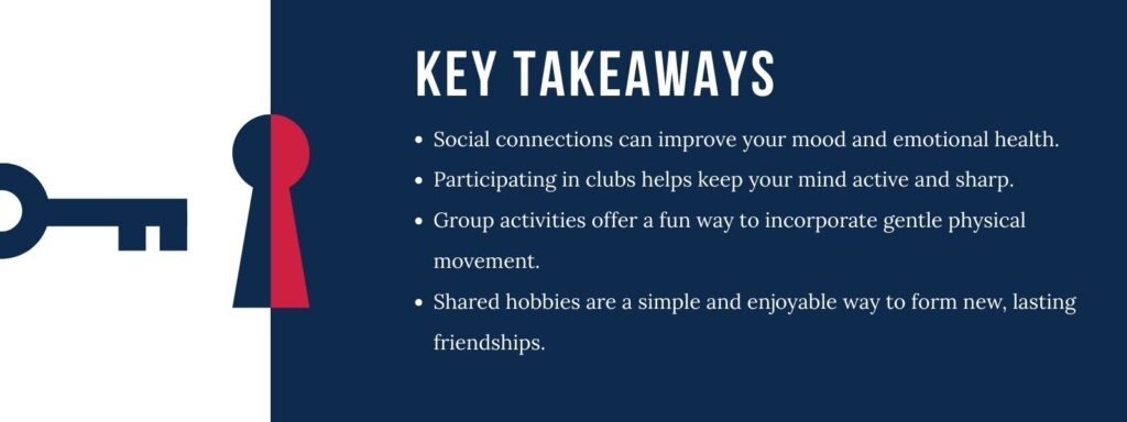 infographic that says 'Key Takeaways
Social connections can improve your mood and emotional health.
Participating in clubs helps keep your mind active and sharp.
Group activities offer a fun way to incorporate gentle physical movement.
Shared hobbies are a simple and enjoyable way to form new, lasting friendships.'