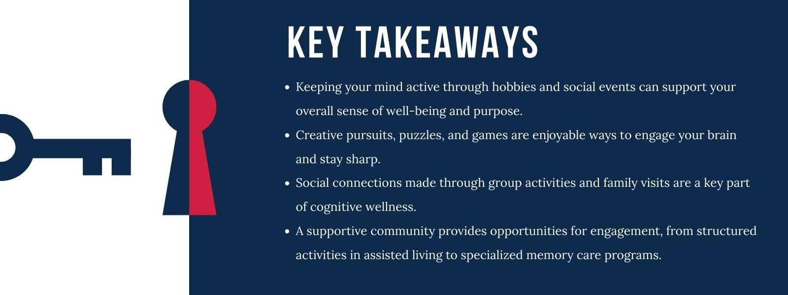 An infographic titled “Key Takeaways,” with 4 bullet points. 1. Keeping your mind active through hobbies and social events can support your overall sense of well-being and purpose. 2. Creative pursuits, puzzles, and games are enjoyable ways to engage your brain and stay sharp. 3. Social connections made through group activities and family visits are a key part of cognitive wellness. 4. A supportive community provides opportunities for engagement, from structured activities in assisted living to specialized memory care programs.